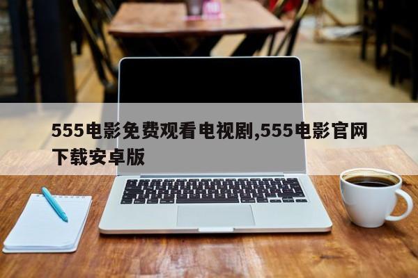 555电影免费观看电视剧,555电影官网下载安卓版