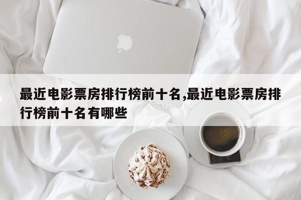 最近电影票房排行榜前十名,最近电影票房排行榜前十名有哪些