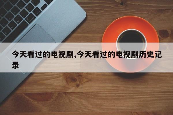 今天看过的电视剧,今天看过的电视剧历史记录