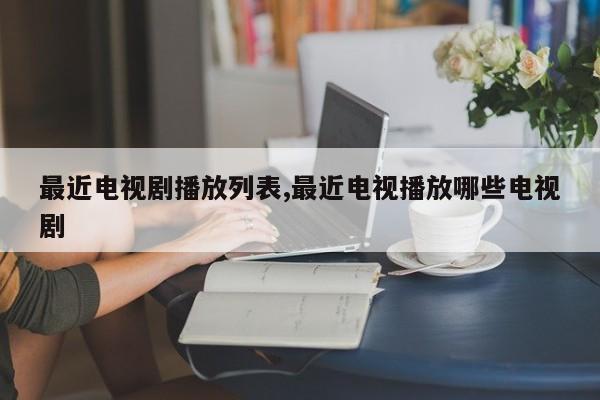 最近电视剧播放列表,最近电视播放哪些电视剧