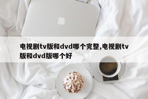 电视剧tv版和dvd哪个完整,电视剧tv版和dvd版哪个好