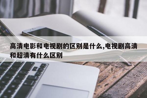 高清电影和电视剧的区别是什么,电视剧高清和超清有什么区别