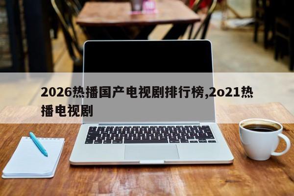 2026热播国产电视剧排行榜,2o21热播电视剧