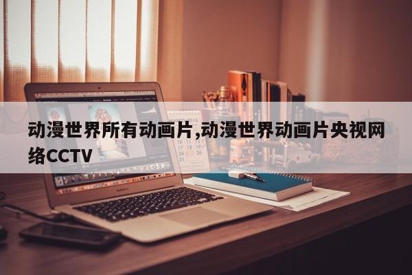 动漫世界所有动画片,动漫世界动画片央视网络CCTV