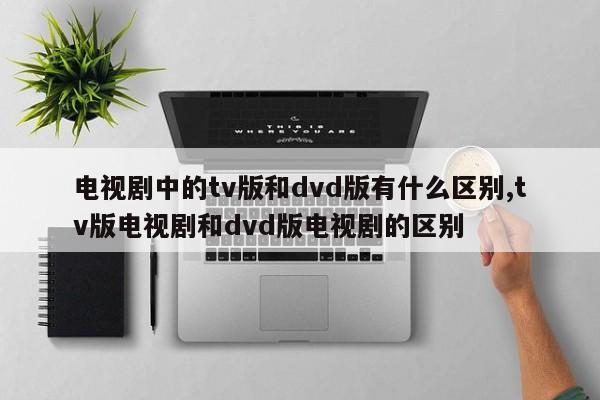 电视剧中的tv版和dvd版有什么区别,tv版电视剧和dvd版电视剧的区别