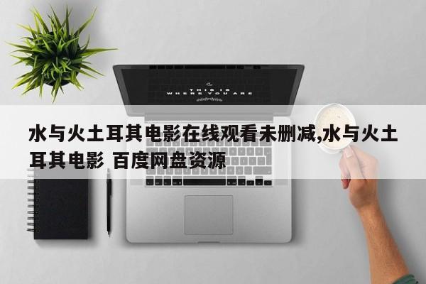 水与火土耳其电影在线观看未删减,水与火土耳其电影 百度网盘资源