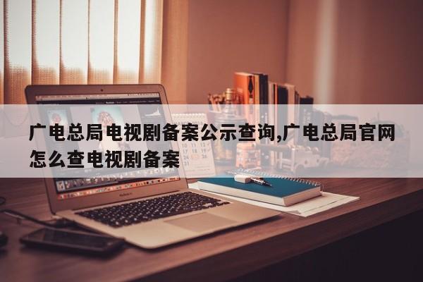 广电总局电视剧备案公示查询,广电总局官网怎么查电视剧备案