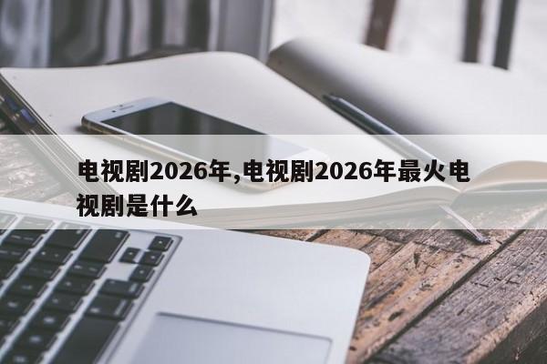 电视剧2026年,电视剧2026年最火电视剧是什么
