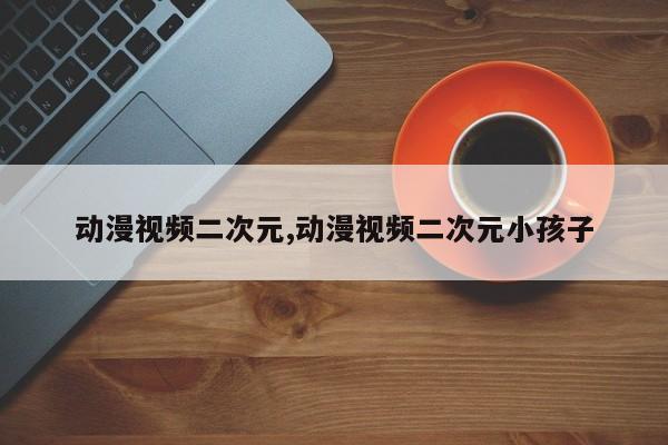 动漫视频二次元,动漫视频二次元小孩子