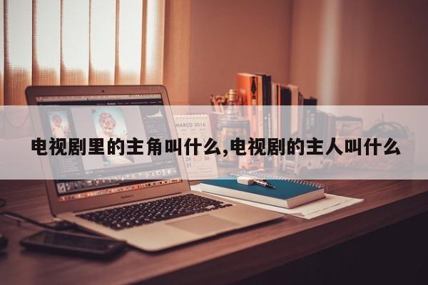 电视剧里的主角叫什么,电视剧的主人叫什么