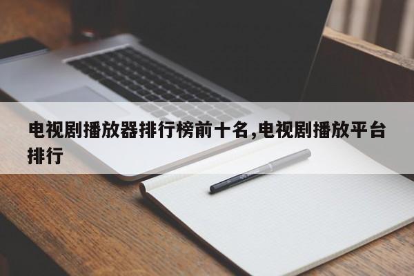 电视剧播放器排行榜前十名,电视剧播放平台排行