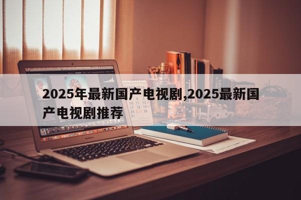 2025年最新国产电视剧,2025最新国产电视剧推荐