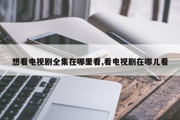 想看电视剧全集在哪里看,看电视剧在哪儿看