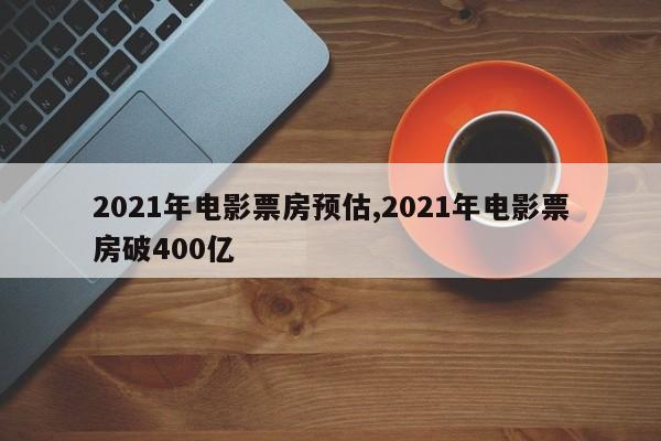 2021年电影票房预估,2021年电影票房破400亿