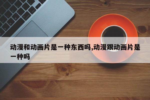 动漫和动画片是一种东西吗,动漫跟动画片是一种吗