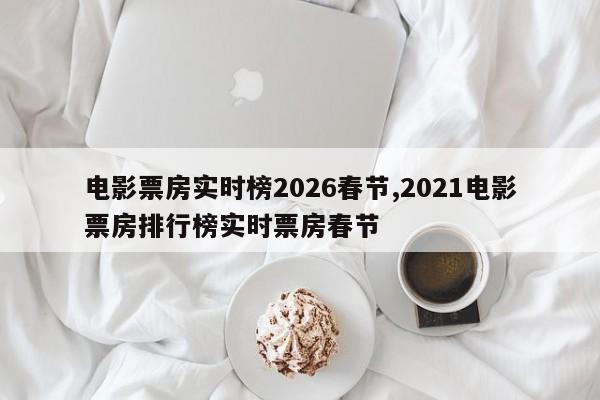 电影票房实时榜2026春节,2021电影票房排行榜实时票房春节